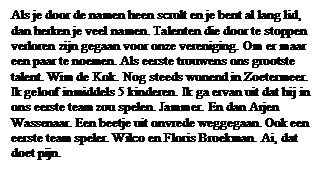 Tekstvak: Als je door de namen heen scrolt en je bent al lang lid, dan herken je veel namen. Talenten die door te stoppen  verloren zijn gegaan voor onze vereniging. Om er maar een paar te noemen. Als eerste trouwens ons grootste talent. Wim de Kok. Nog steeds wonend in Zoetermeer. Ik geloof inmiddels 5 kinderen. Ik ga ervan uit dat hij in ons eerste team zou spelen. Jammer. En dan Arjen Wassenaar. Een beetje uit onvrede weggegaan. Ook een eerste team speler. Wilco en Floris Broekman. Ai, dat doet pijn.


